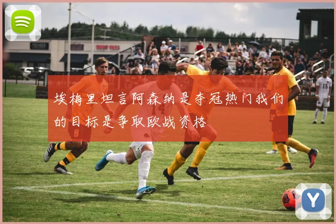 埃梅里坦言阿森纳是夺冠热门我们的目标是争取欧战资格