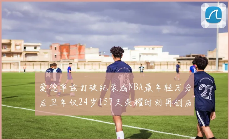 爱德华兹打破纪录成NBA最年轻万分后卫年仅24岁157天荣耀时刻再创历史