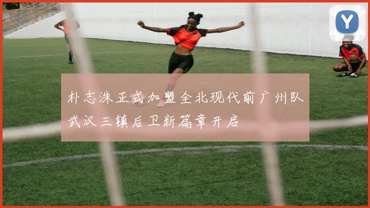 朴志洙正式加盟全北现代前广州队武汉三镇后卫新篇章开启