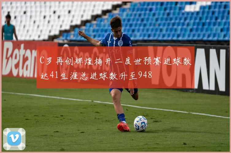 C罗再创辉煌梅开二度世预赛进球数达41生涯总进球数升至948