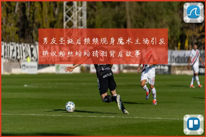 男友圣诞后频频现身魔术主场引发热议粉丝纷纷猜测背后故事