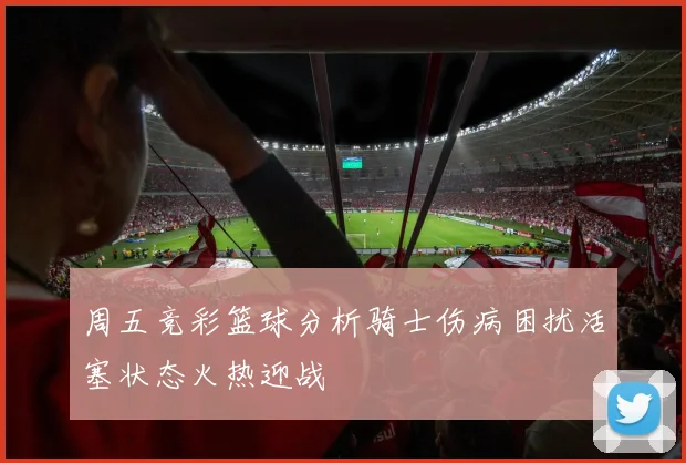 周五竞彩篮球分析骑士伤病困扰活塞状态火热迎战
