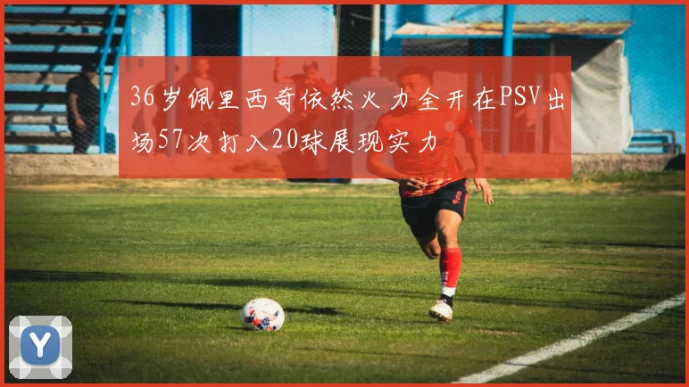 36岁佩里西奇依然火力全开在PSV出场57次打入20球展现实力