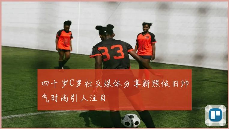 四十岁C罗社交媒体分享新照依旧帅气时尚引人注目