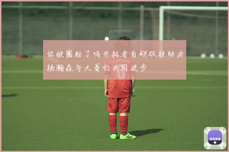 你被圈粉了吗开拓者自研双核助力杨瀚森与大哥们共同进步