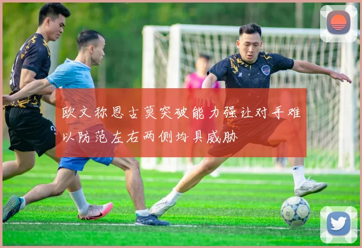 欧文称恩古莫突破能力强让对手难以防范左右两侧均具威胁