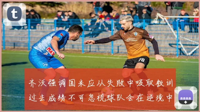 齐沃强调国米应从失败中吸取教训过去成绩不可忽视球队会在逆境中反弹