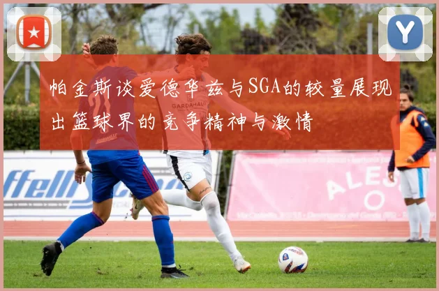 帕金斯谈爱德华兹与SGA的较量展现出篮球界的竞争精神与激情