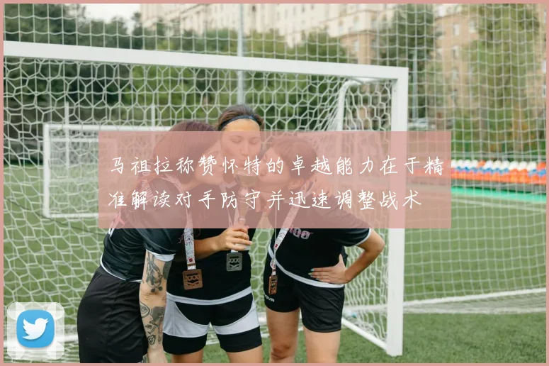 马祖拉称赞怀特的卓越能力在于精准解读对手防守并迅速调整战术