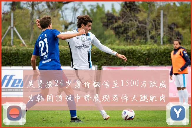 吴贤揆24岁身价翻倍至1500万欧成为韩国顶级中锋展现恐怖大腿肌肉