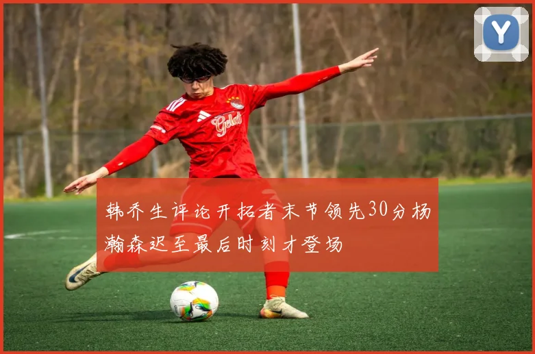 韩乔生评论开拓者末节领先30分杨瀚森迟至最后时刻才登场