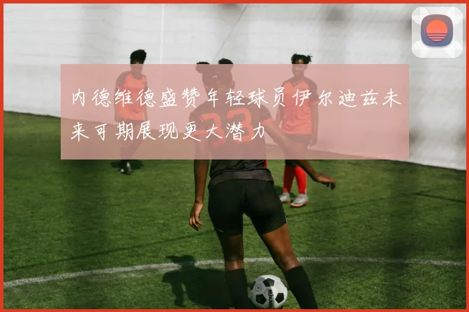 内德维德盛赞年轻球员伊尔迪兹未来可期展现更大潜力